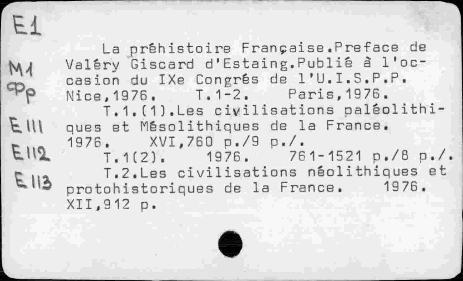 ﻿I'M
СРр
tni
і ПЭ
La préhistoire Française.Preface de Valéry Giscard d’Estaing.Publiê à l'occasion du IXe Congrès de l’U.I.S.P.P. Nice,1976. T.1-2. Paris,1976.
T.1.(1).Les civilisations paléolithiques et Mésolithiques de la France. 1976. XVI,760 p./9 p./.
T.1(2).	1976.	761-1521 p./8 p./.
T.2.Les civilisations néolithiques et protohistoriques de la France. 1976. XII,912 p.